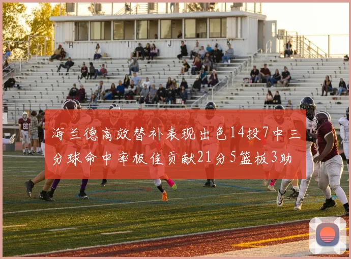 海兰德高效替补表现出色14投7中三分球命中率极佳贡献21分5篮板3助攻2抢断