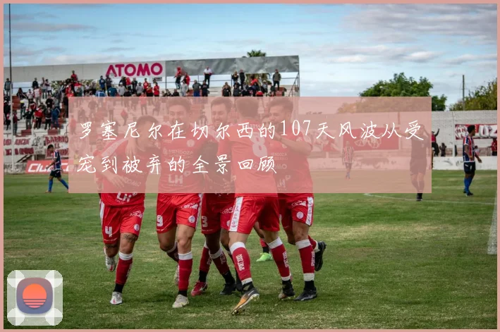罗塞尼尔在切尔西的107天风波从受宠到被弃的全景回顾