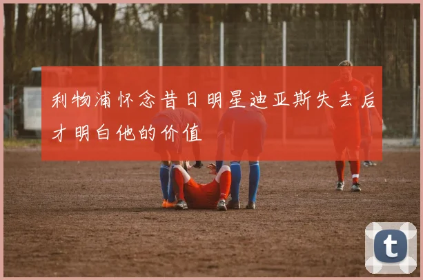 利物浦怀念昔日明星迪亚斯失去后才明白他的价值