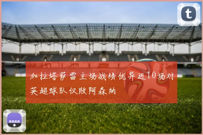 加拉塔萨雷主场战绩优异近10场对英超球队仅败阿森纳