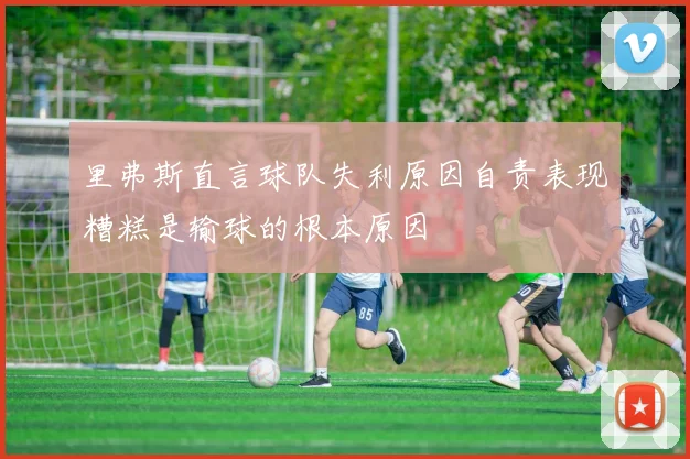 里弗斯直言球队失利原因自责表现糟糕是输球的根本原因