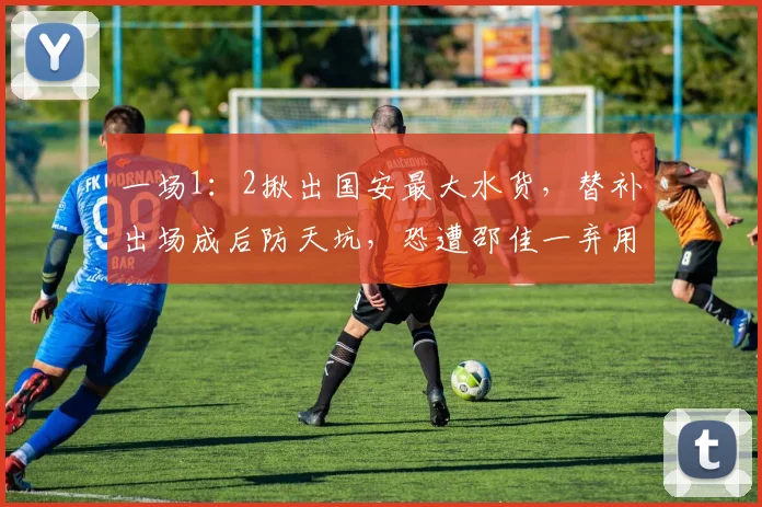 一场1：2揪出国安最大水货，替补出场成后防天坑，恐遭邵佳一弃用
