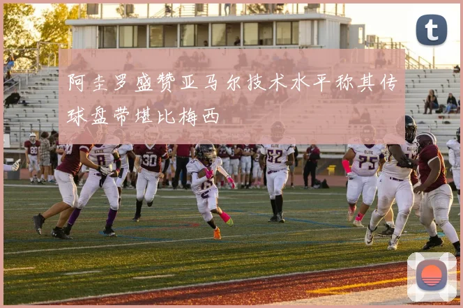 阿圭罗盛赞亚马尔技术水平称其传球盘带堪比梅西