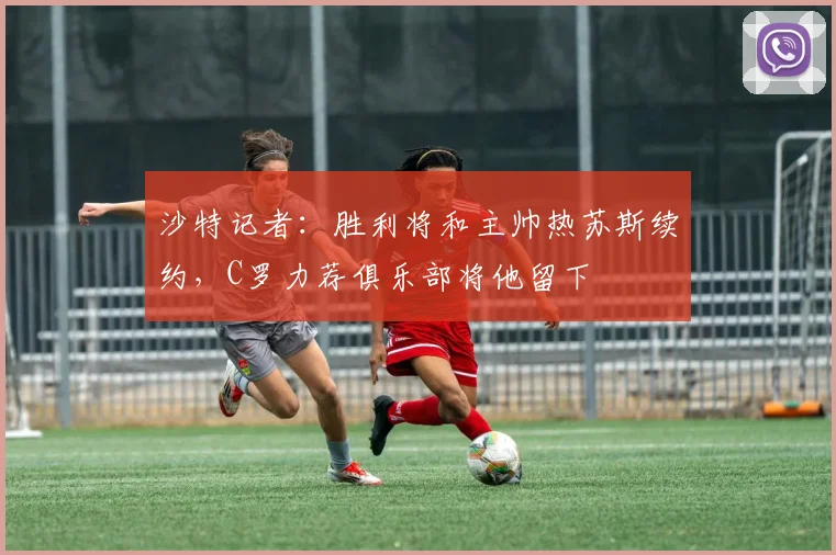 沙特记者：胜利将和主帅热苏斯续约，C罗力荐俱乐部将他留下