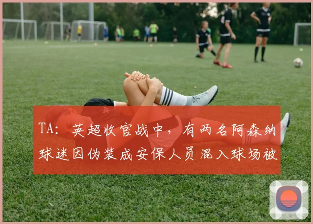 TA：英超收官战中，有两名阿森纳球迷因伪装成安保人员混入球场被捕