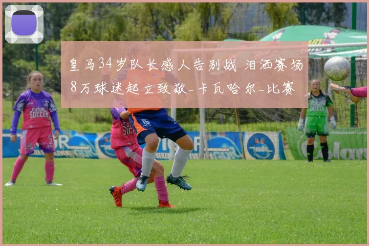 皇马34岁队长感人告别战 泪洒赛场 8万球迷起立致敬_卡瓦哈尔_比赛_球衣