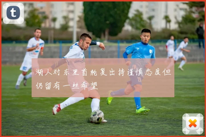 湖人对东里首轮复出持谨慎态度但仍留有一丝希望