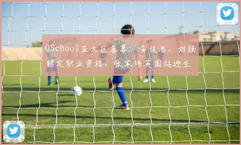 QSchool亚太区落幕：黄佳浩、刘杨锁定职业资格，张家玮英国站迎生死战