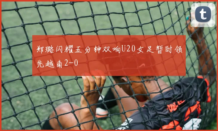郑璐闪耀五分钟双响U20女足暂时领先越南2-0