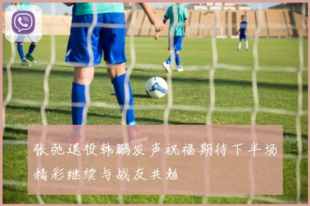 张弛退役韩鹏发声祝福期待下半场精彩继续与战友共勉