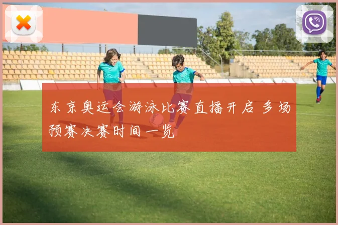 东京奥运会游泳比赛直播开启 多场预赛决赛时间一览