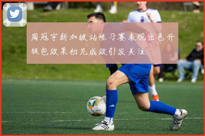 周冠宇新加坡站练习赛表现出色升级包效果初见成效引发关注